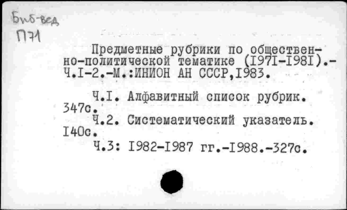 ﻿гт
Предметные рубрики по общественно-политической тематике (1971-1981).-Ч.1-2.-М.:ИНИОН АН СССР,1983.
4.1.	Алфавитный список рубрик. 347с.
4.2.	Систематический указатель. 140с.
Ч.З: 1982-1987 гг.-1988.-327с.